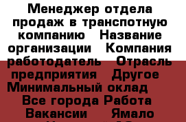 Менеджер отдела продаж в транспотную компанию › Название организации ­ Компания-работодатель › Отрасль предприятия ­ Другое › Минимальный оклад ­ 1 - Все города Работа » Вакансии   . Ямало-Ненецкий АО,Муравленко г.